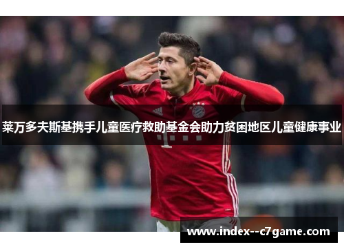 莱万多夫斯基携手儿童医疗救助基金会助力贫困地区儿童健康事业 莱万多夫斯基携手儿童医疗救助基金会助力贫困地区儿童健康事业