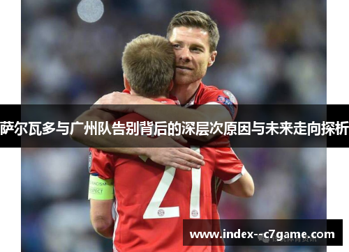 萨尔瓦多与广州队告别背后的深层次原因与未来走向探析 萨尔瓦多与广州队告别背后的深层次原因与未来走向探析