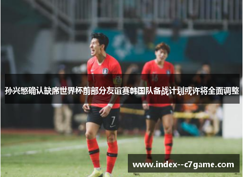 孙兴慜确认缺席世界杯前部分友谊赛韩国队备战计划或许将全面调整