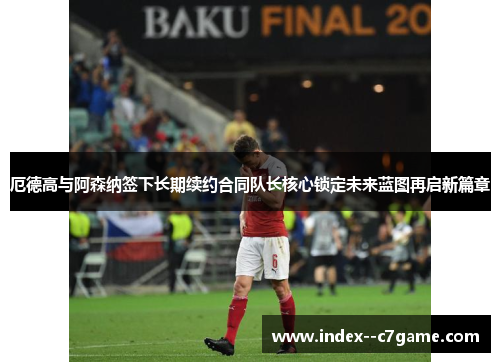 厄德高与阿森纳签下长期续约合同队长核心锁定未来蓝图再启新篇章 厄德高与阿森纳签下长期续约合同队长核心锁定未来蓝图再启新篇章