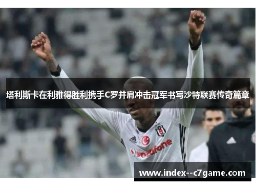 塔利斯卡在利雅得胜利携手C罗并肩冲击冠军书写沙特联赛传奇篇章 塔利斯卡在利雅得胜利携手C罗并肩冲击冠军书写沙特联赛传奇篇章